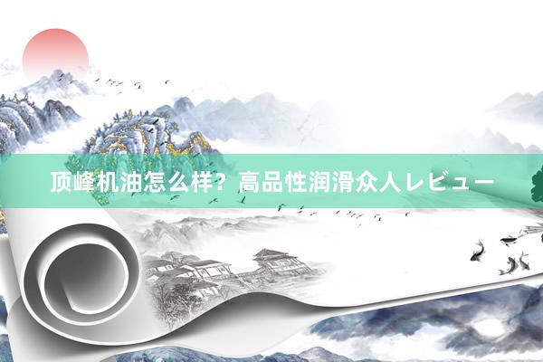 顶峰机油怎么样？高品性润滑众人レビュー